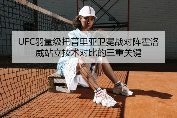UFC羽量级托普里亚卫冕战对阵霍洛威站立技术对比的三重关键
